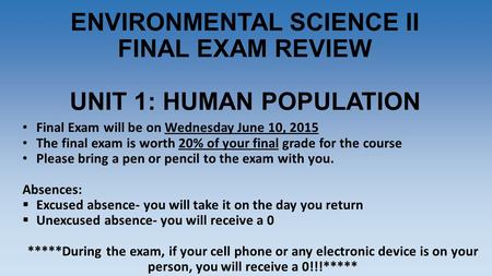 ENVIRONMENTAL SCIENCE II FINAL EXAM REVIEW UNIT 1: HUMAN POPULATION Final Exam will be on Wednesday June 10, 2015 The final exam is worth 20% of your final.