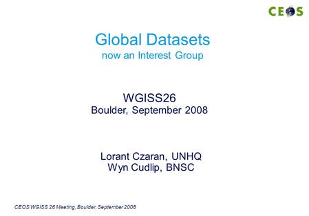 CEOS WGISS 26 Meeting, Boulder, September 2008 Lorant Czaran, UNHQ Wyn Cudlip, BNSC WGISS26 Boulder, September 2008 Global Datasets now an Interest Group.