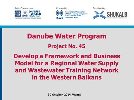 In the Framework of: Financed by: Developed by: Danube Water Program Project No. 45 Develop a Framework and Business Model for a Regional Water Supply.