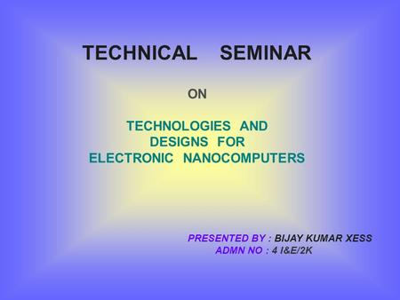 TECHNICAL SEMINAR ON TECHNOLOGIES AND DESIGNS FOR ELECTRONIC NANOCOMPUTERS PRESENTED BY : BIJAY KUMAR XESS ADMN NO : 4 I&E/2K.