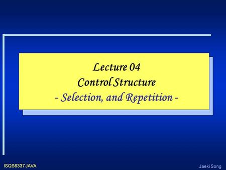 Jaeki Song ISQS6337 JAVA Lecture 04 Control Structure - Selection, and Repetition -