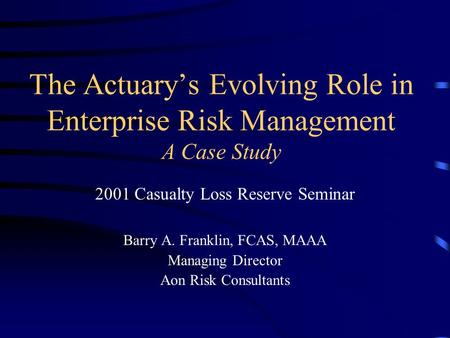 The Actuary’s Evolving Role in Enterprise Risk Management A Case Study 2001 Casualty Loss Reserve Seminar Barry A. Franklin, FCAS, MAAA Managing Director.