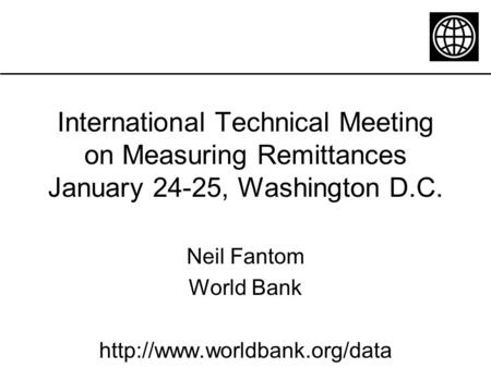 International Technical Meeting on Measuring Remittances January 24-25, Washington D.C. Neil Fantom World Bank