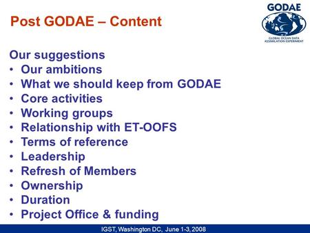 IGST, Washington DC, June 1-3, 2008 Our suggestions Our ambitions What we should keep from GODAE Core activities Working groups Relationship with ET-OOFS.