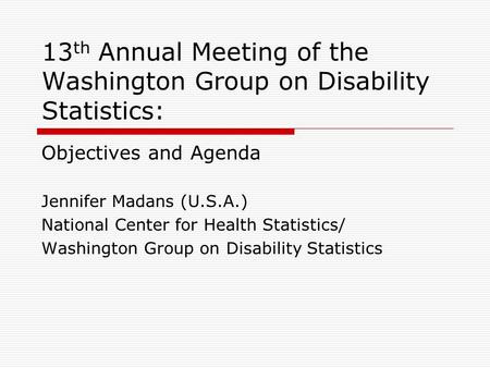 13 th Annual Meeting of the Washington Group on Disability Statistics: Objectives and Agenda Jennifer Madans (U.S.A.) National Center for Health Statistics/