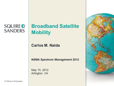37 Offices in 18 Countries Broadband Satellite Mobility Carlos M. Nalda NSMA Spectrum Management 2012 May 15, 2012 Arlington, VA.