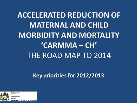 Key priorities for 2012/2013 ACCELERATED REDUCTION OF MATERNAL AND CHILD MORBIDITY AND MORTALITY ‘CARMMA – CH’ THE ROAD MAP TO 2014.