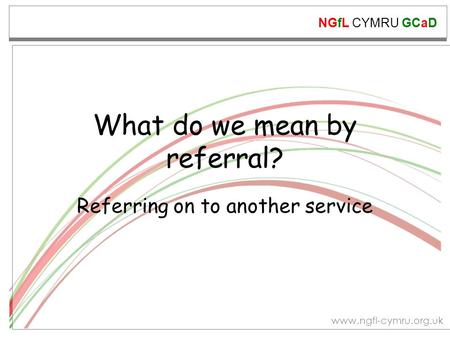 NGfL CYMRU GCaD www.ngfl-cymru.org.uk What do we mean by referral? Referring on to another service.