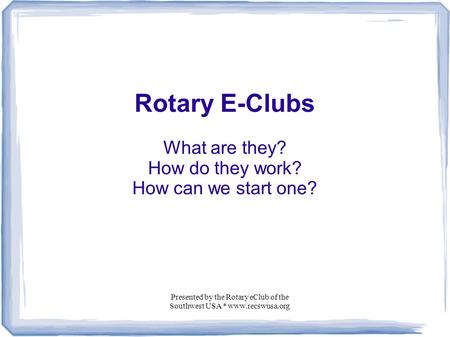 Presented by the Rotary eClub of the Southwest USA * www.recswusa.org Rotary E-Clubs What are they? How do they work? How can we start one?