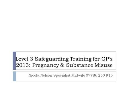 Level 3 Safeguarding Training for GP’s 2013: Pregnancy & Substance Misuse Nicola Nelson Specialist Midwife 07786 250 915.