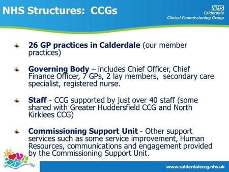 NHS Structures: CCGs 26 GP practices in Calderdale (our member practices) Governing Body – includes Chief Officer, Chief Finance Officer, 7 GPs, 2 lay.