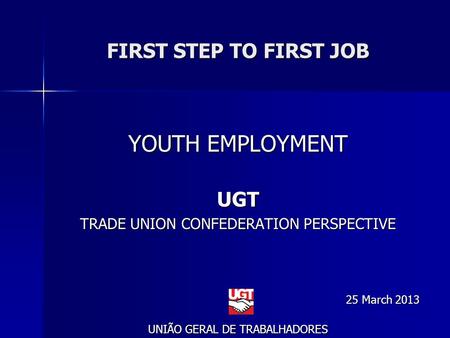 FIRST STEP TO FIRST JOB YOUTH EMPLOYMENT UGT TRADE UNION CONFEDERATION PERSPECTIVE 25 March 2013 UNIÃO GERAL DE TRABALHADORES.