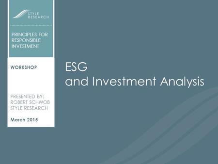 ESG AND INVESTMENT ANALYSIS WORKSHOP PRESENTED BY: ROBERT SCHWOB STYLE RESEARCH March 2015 PRINCIPLES FOR RESPONSIBLE INVESTMENT ESG and Investment Analysis.