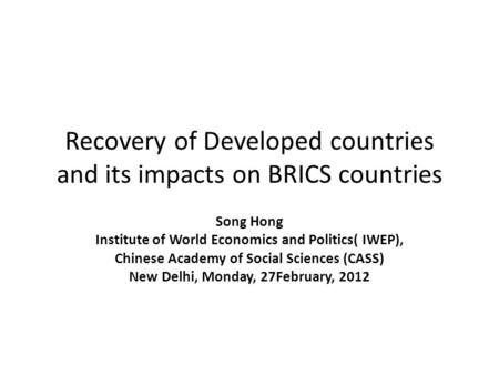Recovery of Developed countries and its impacts on BRICS countries Song Hong Institute of World Economics and Politics( IWEP), Chinese Academy of Social.