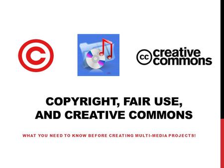 COPYRIGHT, FAIR USE, AND CREATIVE COMMONS WHAT YOU NEED TO KNOW BEFORE CREATING MULTI-MEDIA PROJECTS!