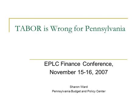 TABOR is Wrong for Pennsylvania EPLC Finance Conference, November 15-16, 2007 Sharon Ward Pennsylvania Budget and Policy Center.