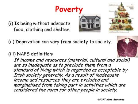 Poverty (i) Is being without adequate food, clothing and shelter. (ii) Deprivation can vary from society to society. (iii) NAPS definition: If income and.
