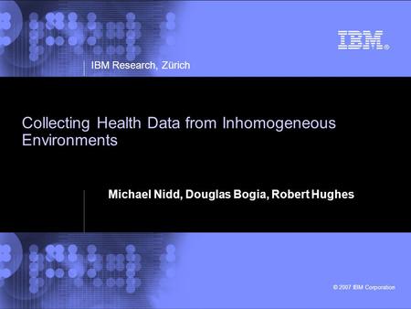 IBM Research, Zürich © 2007 IBM Corporation Collecting Health Data from Inhomogeneous Environments Michael Nidd, Douglas Bogia, Robert Hughes.