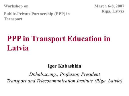 PPP in Transport Education in Latvia Igor Kabashkin Dr.hab.sc.ing., Professor, President Transport and Telecommunication Institute (Riga, Latvia) March.