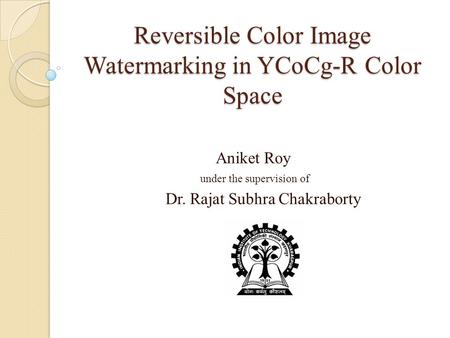 Reversible Color Image Watermarking in YCoCg-R Color Space Aniket Roy under the supervision of Dr. Rajat Subhra Chakraborty.