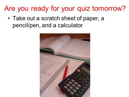 Are you ready for your quiz tomorrow? Take out a scratch sheet of paper, a pencil/pen, and a calculator.