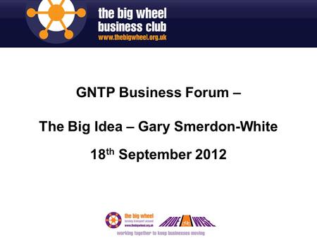 GNTP Business Forum – The Big Idea – Gary Smerdon-White 18 th September 2012.