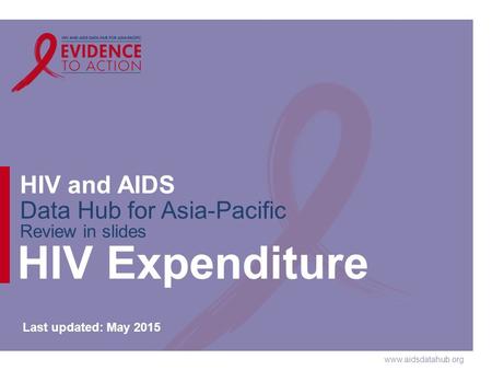 Www.aidsdatahub.org HIV and AIDS Data Hub for Asia-Pacific Review in slides HIV Expenditure Last updated: May 2015.