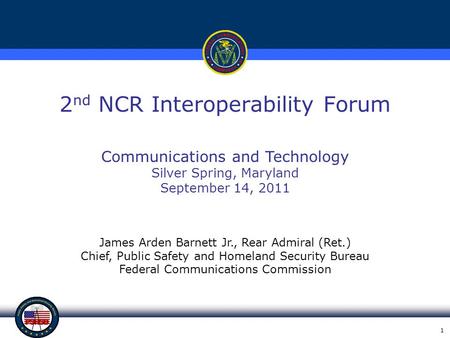 1 2 nd NCR Interoperability Forum James Arden Barnett Jr., Rear Admiral (Ret.) Chief, Public Safety and Homeland Security Bureau Federal Communications.
