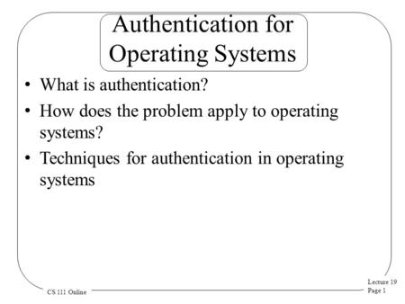 Lecture 19 Page 1 CS 111 Online Authentication for Operating Systems What is authentication? How does the problem apply to operating systems? Techniques.