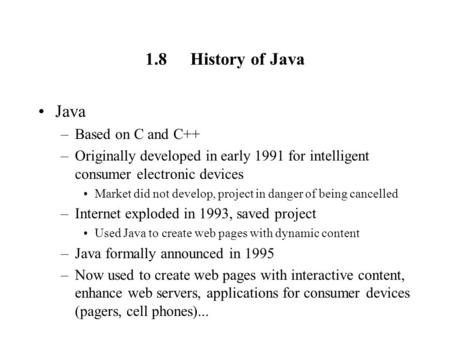 1.8History of Java Java –Based on C and C++ –Originally developed in early 1991 for intelligent consumer electronic devices Market did not develop, project.