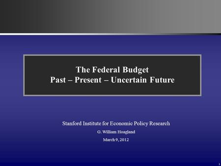 1 The Federal Budget Past – Present – Uncertain Future Stanford Institute for Economic Policy Research G. William Hoagland March 9, 2012.