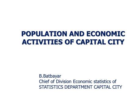 B.Batbayar Chief of Division Economic statistics of STATISTICS DEPARTMENT CAPITAL CITY POPULATION AND ECONOMIC ACTIVITIES OF CAPITAL CITY.