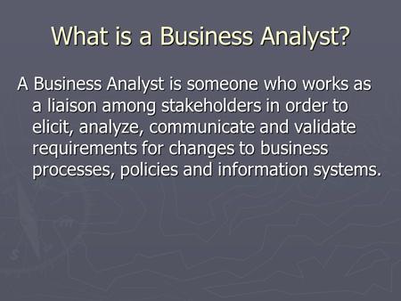 What is a Business Analyst? A Business Analyst is someone who works as a liaison among stakeholders in order to elicit, analyze, communicate and validate.