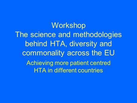 Workshop The science and methodologies behind HTA, diversity and commonality across the EU Achieving more patient centred HTA in different countries.