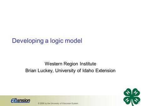 Developing a logic model Western Region Institute Brian Luckey, University of Idaho Extension 1 © 2008 by the University of Wisconsin System..