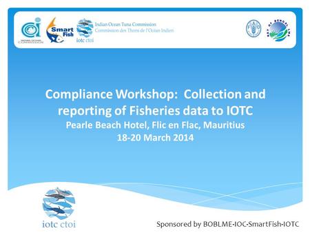 Compliance Workshop: Collection and reporting of Fisheries data to IOTC Pearle Beach Hotel, Flic en Flac, Mauritius 18-20 March 2014 Sponsored by BOBLME-IOC-SmartFish-IOTC.