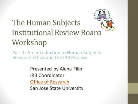 The Human Subjects Institutional Review Board Workshop Part 1: An Introduction to Human Subjects Research Ethics and the IRB Process Presented by Alena.