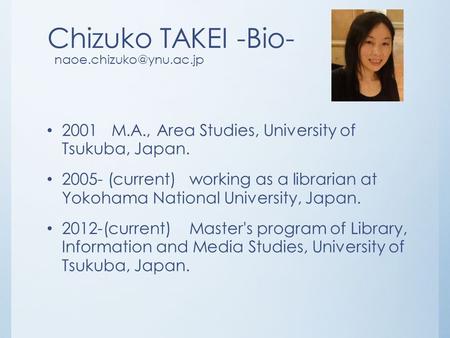 Chizuko TAKEI -Bio- 2001 M.A., Area Studies, University of Tsukuba, Japan. 2005- (current) working as a librarian at Yokohama National.
