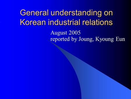General understanding on Korean industrial relations August 2005 reported by Joung, Kyoung Eun.