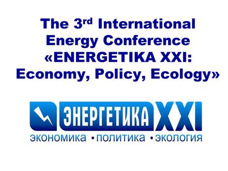 The 3 rd International Energy Conference «ENERGETIKA XXI: Economy, Policy, Ecology»