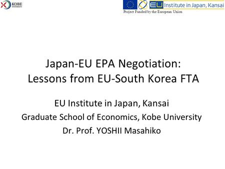 Japan-EU EPA Negotiation: Lessons from EU-South Korea FTA EU Institute in Japan, Kansai Graduate School of Economics, Kobe University Dr. Prof. YOSHII.