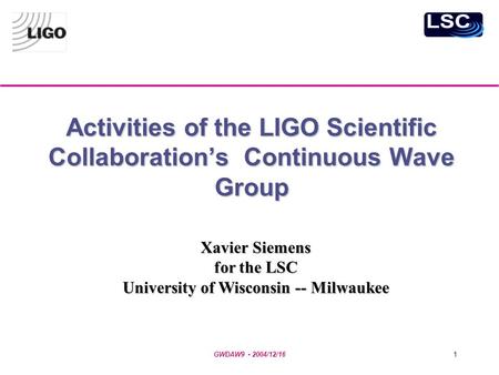 GWDAW9 - 2004/12/161 Activities of the LIGO Scientific Collaboration’s Continuous Wave Group Xavier Siemens for the LSC University of Wisconsin -- Milwaukee.