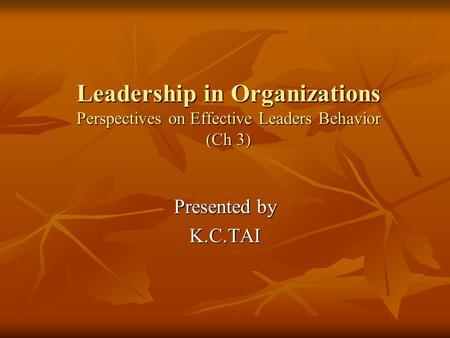 Leadership in Organizations Perspectives on Effective Leaders Behavior (Ch 3) Presented by K.C.TAI.