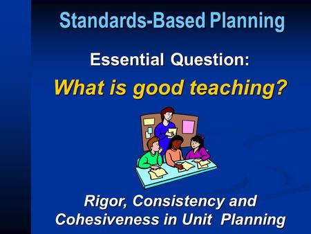 Standards-Based Planning Essential Question: What is good teaching? Rigor, Consistency and Cohesiveness in Unit Planning.