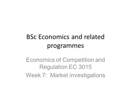 BSc Economics and related programmes Economics of Competition and Regulation EC 3015 Week 7: Market investigations.