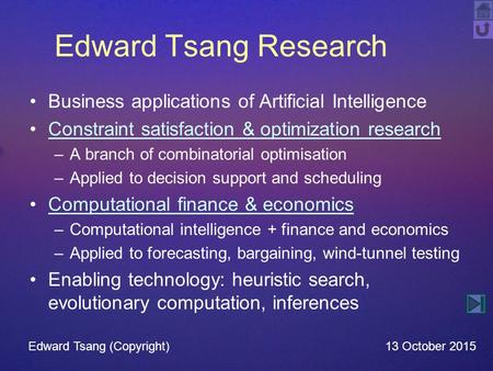 Edward Tsang Research Business applications of Artificial Intelligence Constraint satisfaction & optimization research –A branch of combinatorial optimisation.