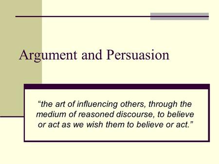Argument and Persuasion “the art of influencing others, through the medium of reasoned discourse, to believe or act as we wish them to believe or act.”