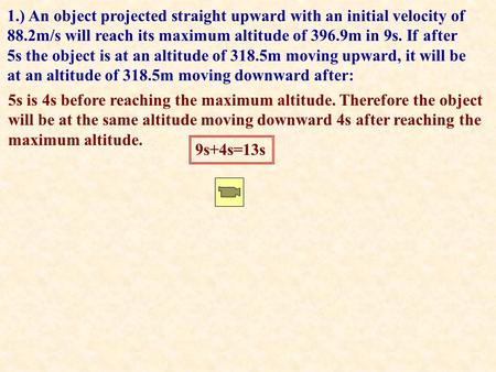 1.) An object projected straight upward with an initial velocity of 88.2m/s will reach its maximum altitude of 396.9m in 9s. If after 5s the object is.