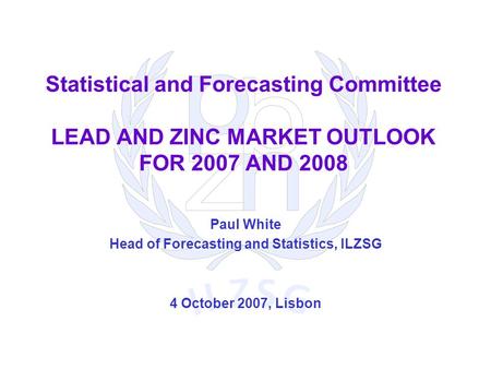 Statistical and Forecasting Committee LEAD AND ZINC MARKET OUTLOOK FOR 2007 AND 2008 Paul White Head of Forecasting and Statistics, ILZSG 4 October 2007,
