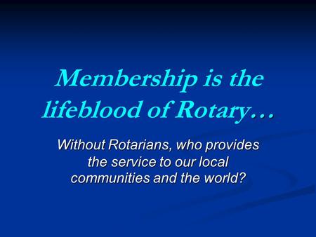 … Membership is the lifeblood of Rotary… Without Rotarians, who provides the service to our local communities and the world?